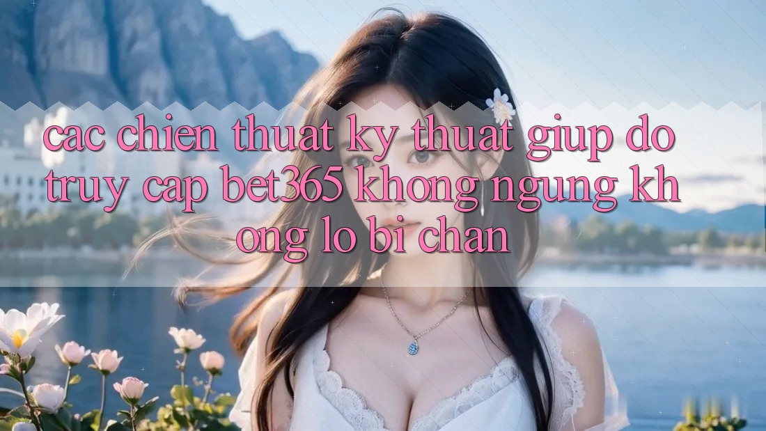 Các chiến thuật kỹ thuật giúp đỡ truy cập bet365 không ngừng, không lo bị chặn