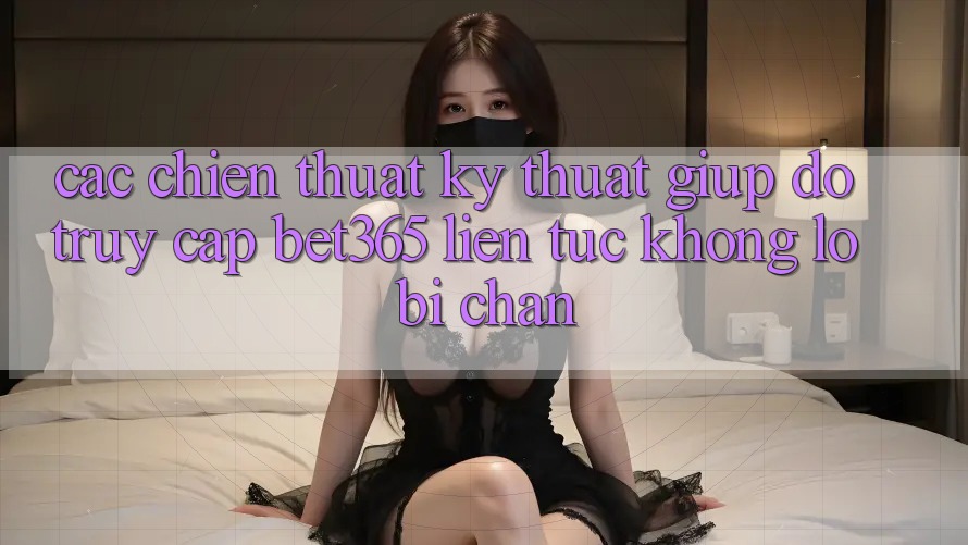 Các chiến thuật kỹ thuật giúp đỡ truy cập bet365 liên tục, không lo bị chặn
