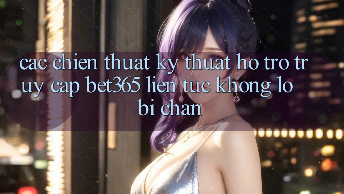 Các chiến thuật kỹ thuật hỗ trợ truy cập bet365 liên tục, không lo bị chặn