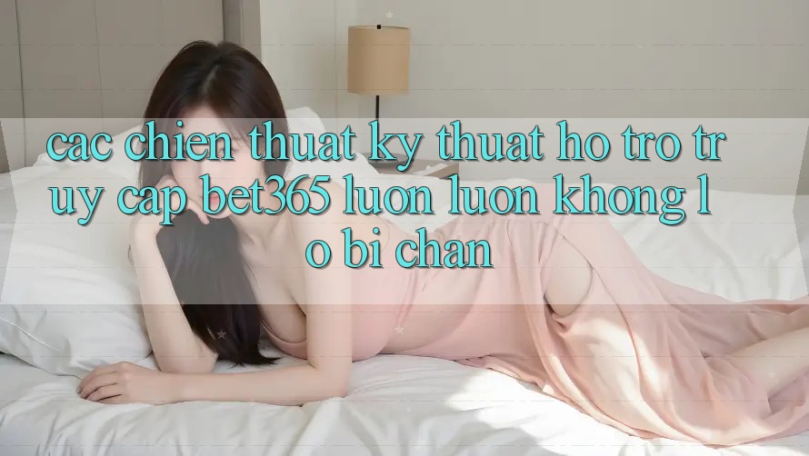 Các chiến thuật kỹ thuật hỗ trợ truy cập bet365 luôn luôn, không lo bị chặn