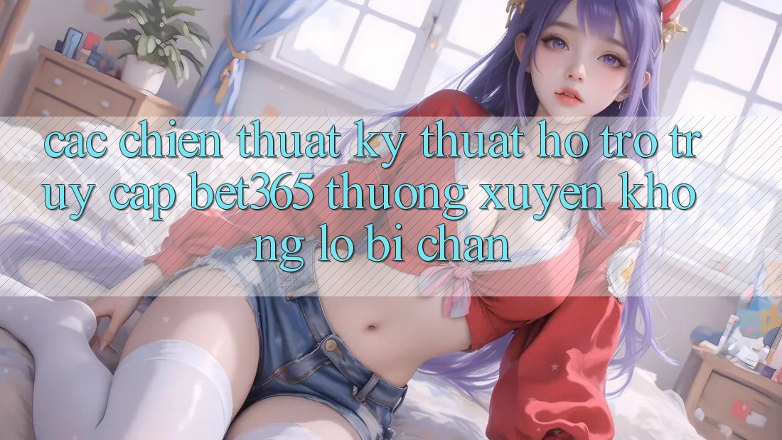 Các chiến thuật kỹ thuật hỗ trợ truy cập bet365 thường xuyên, không lo bị chặn