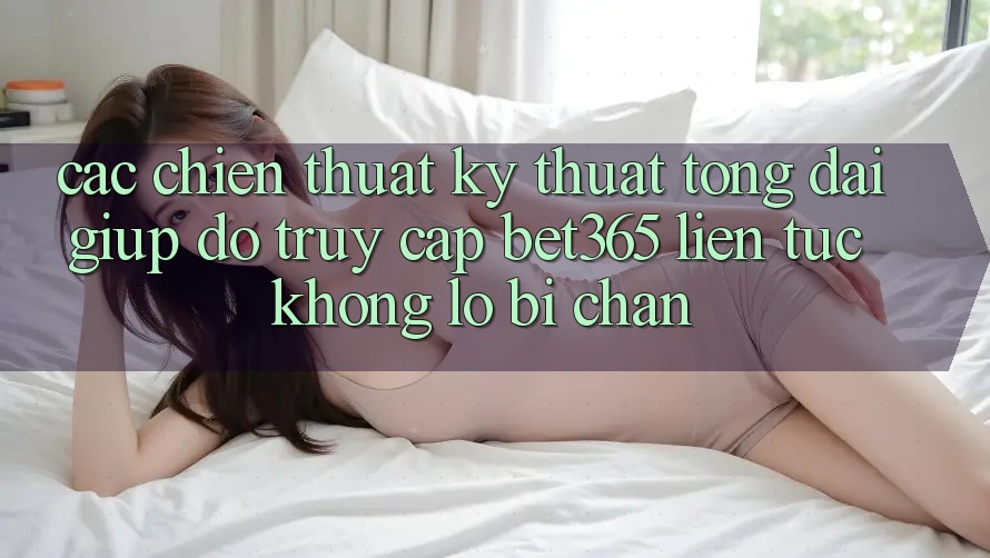 Các chiến thuật kỹ thuật tổng đài giúp đỡ truy cập bet365 liên tục, không lo bị chặn