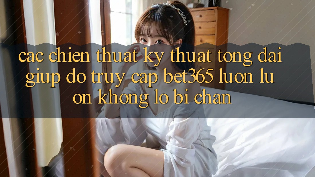 Các chiến thuật kỹ thuật tổng đài giúp đỡ truy cập bet365 luôn luôn, không lo bị chặn