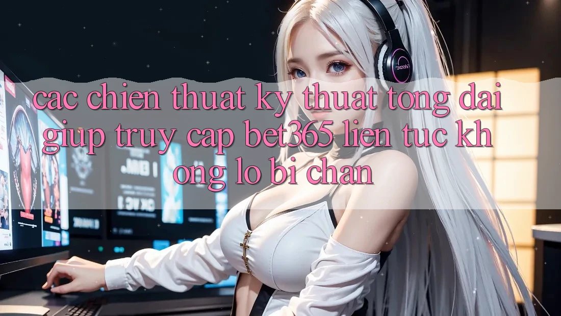 Các chiến thuật kỹ thuật tổng đài giúp truy cập bet365 liên tục, không lo bị chặn
