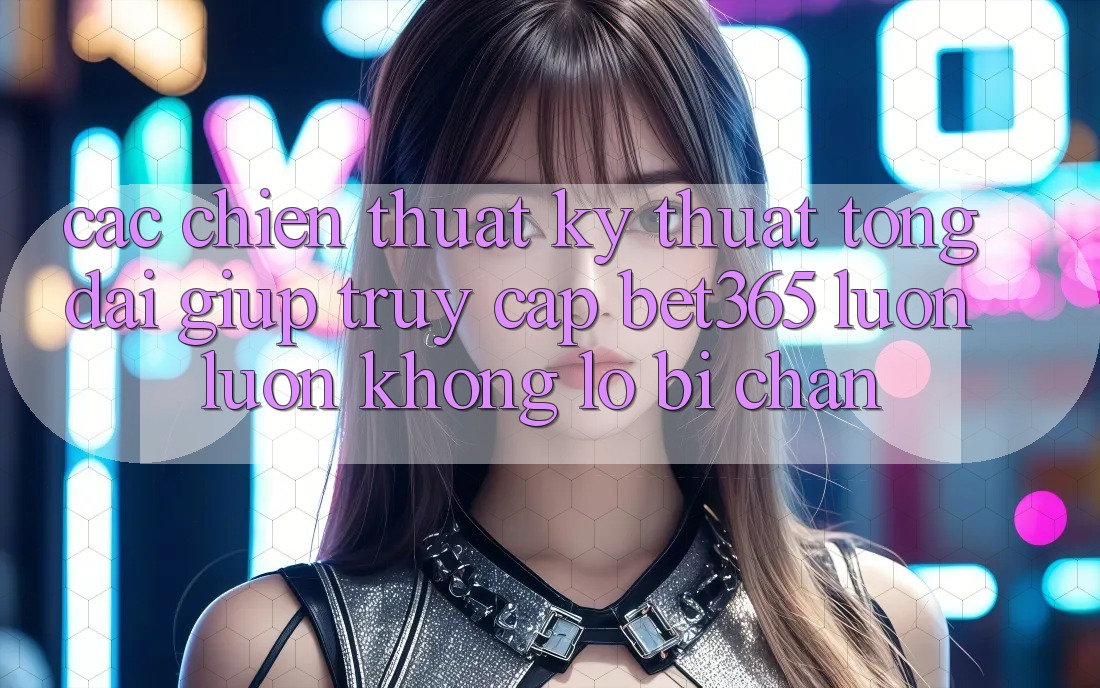 Các chiến thuật kỹ thuật tổng đài giúp truy cập bet365 luôn luôn, không lo bị chặn