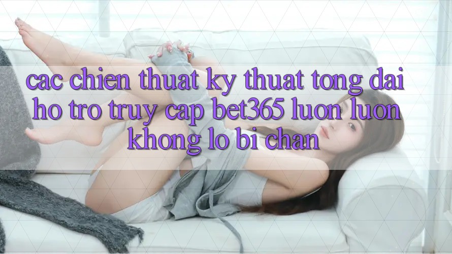 Các chiến thuật kỹ thuật tổng đài hỗ trợ truy cập bet365 luôn luôn, không lo bị chặn