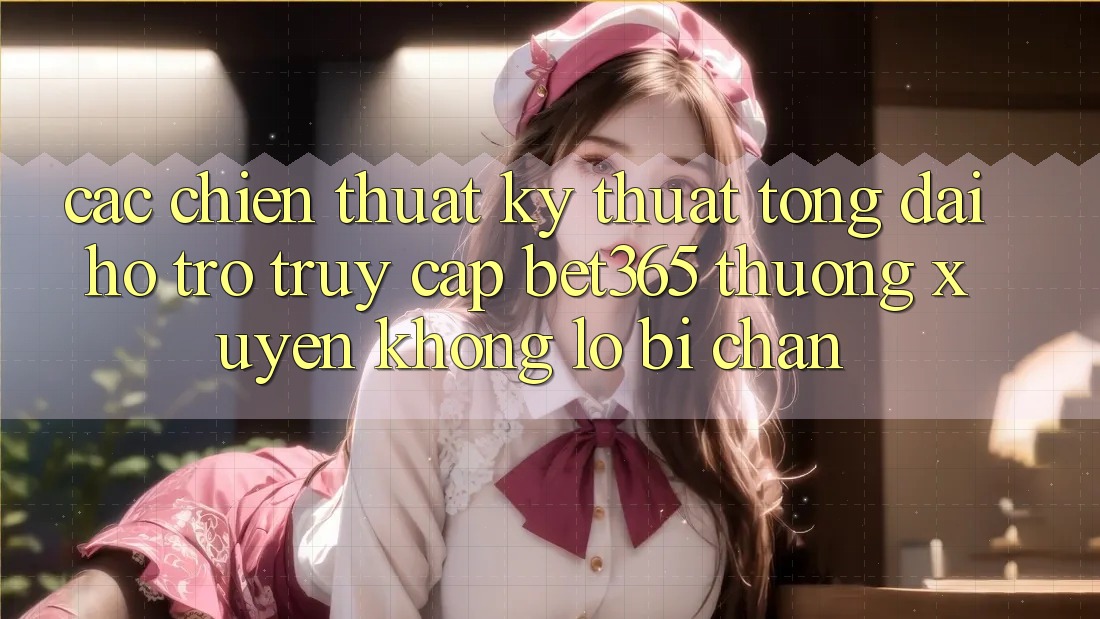 Các chiến thuật kỹ thuật tổng đài hỗ trợ truy cập bet365 thường xuyên, không lo bị chặn