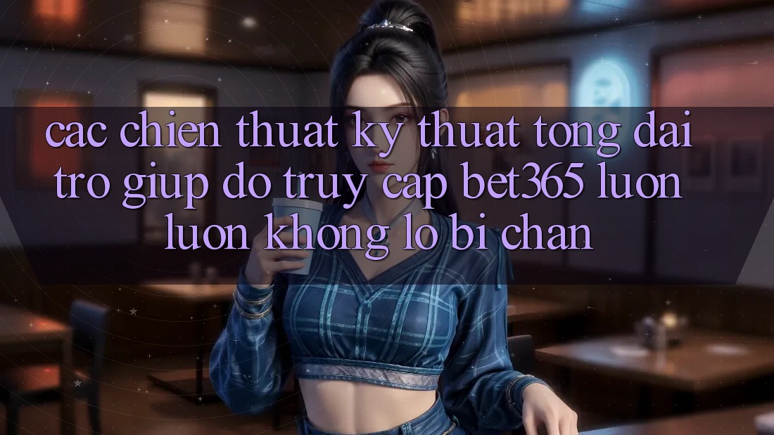 Các chiến thuật kỹ thuật tổng đài trợ giúp đỡ truy cập bet365 luôn luôn, không lo bị chặn