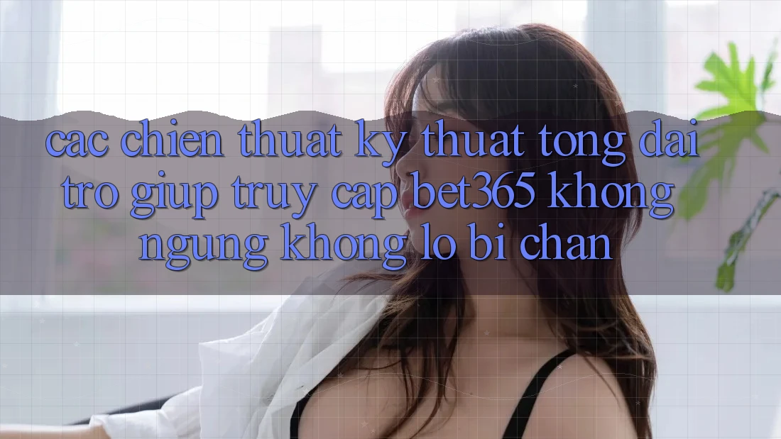 Các chiến thuật kỹ thuật tổng đài trợ giúp truy cập bet365 không ngừng, không lo bị chặn