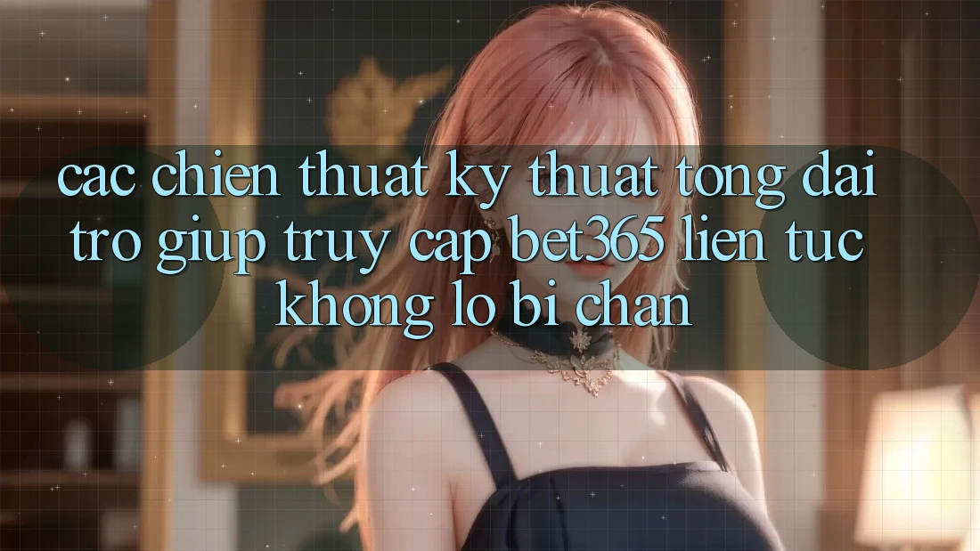 Các chiến thuật kỹ thuật tổng đài trợ giúp truy cập bet365 liên tục, không lo bị chặn
