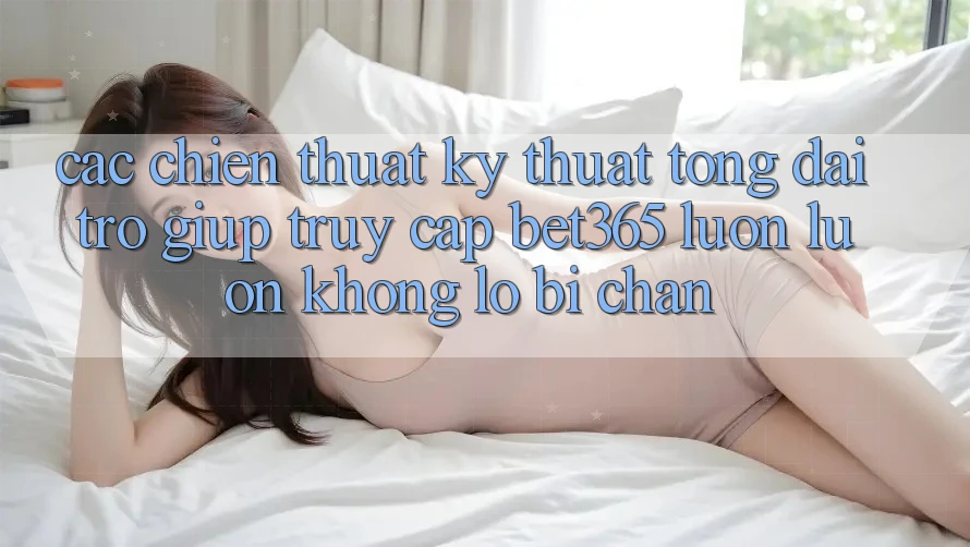 Các chiến thuật kỹ thuật tổng đài trợ giúp truy cập bet365 luôn luôn, không lo bị chặn