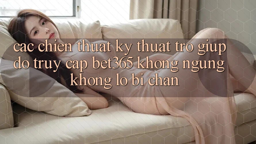 Các chiến thuật kỹ thuật trợ giúp đỡ truy cập bet365 không ngừng, không lo bị chặn