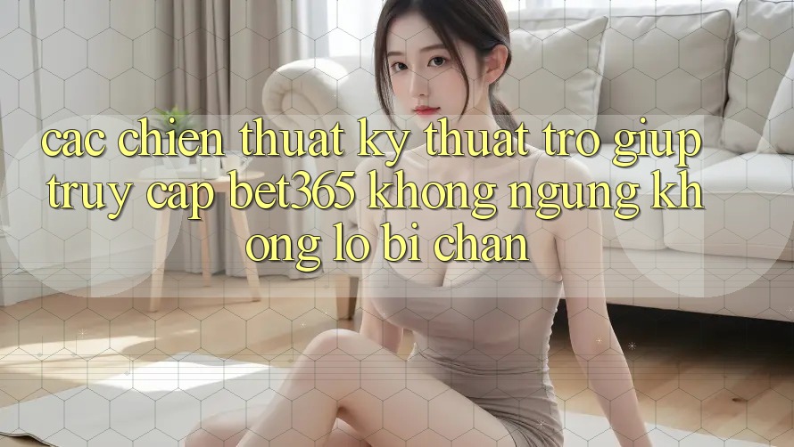 Các chiến thuật kỹ thuật trợ giúp truy cập bet365 không ngừng, không lo bị chặn