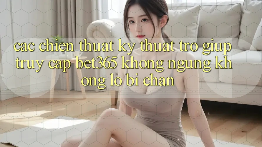 Các chiến thuật kỹ thuật trợ giúp truy cập bet365 không ngừng, không lo bị chặn