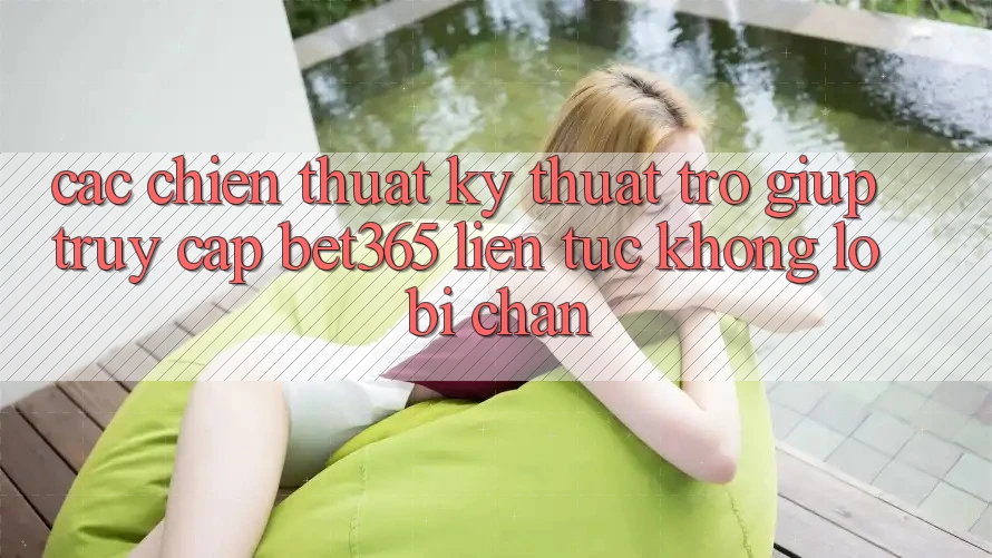 Các chiến thuật kỹ thuật trợ giúp truy cập bet365 liên tục, không lo bị chặn