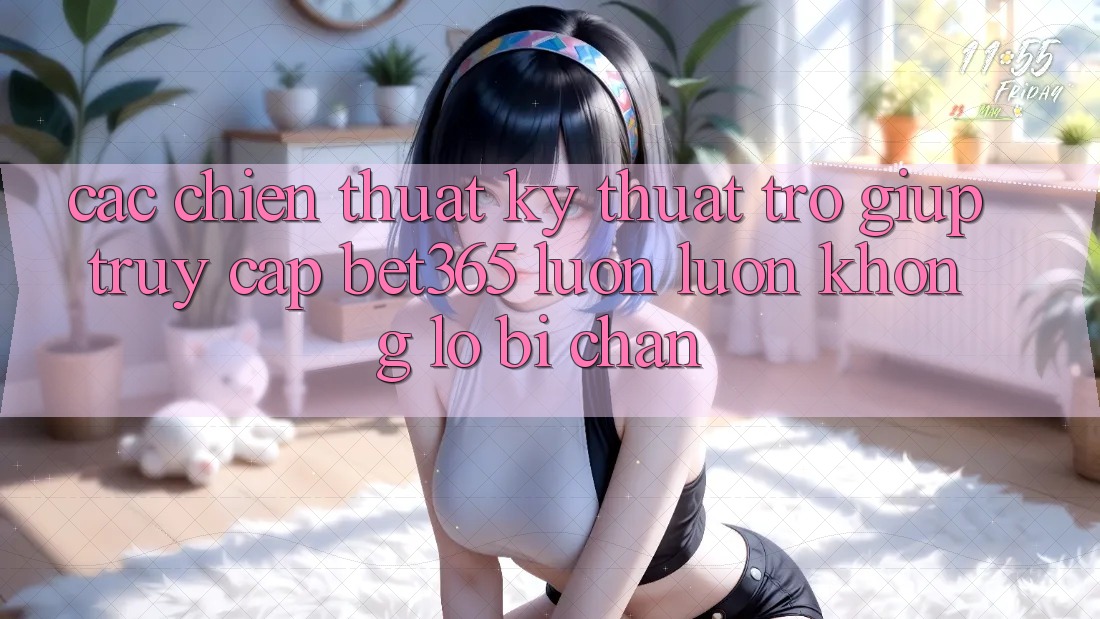 Các chiến thuật kỹ thuật trợ giúp truy cập bet365 luôn luôn, không lo bị chặn