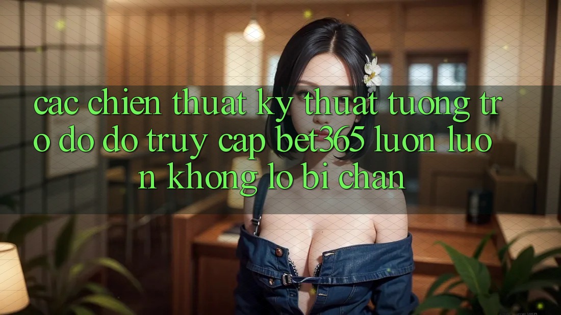 Các chiến thuật kỹ thuật tương trợ đỡ đỡ truy cập bet365 luôn luôn, không lo bị chặn