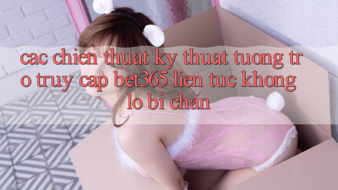 Các chiến thuật kỹ thuật tương trợ truy cập bet365 liên tục, không lo bị chặn
