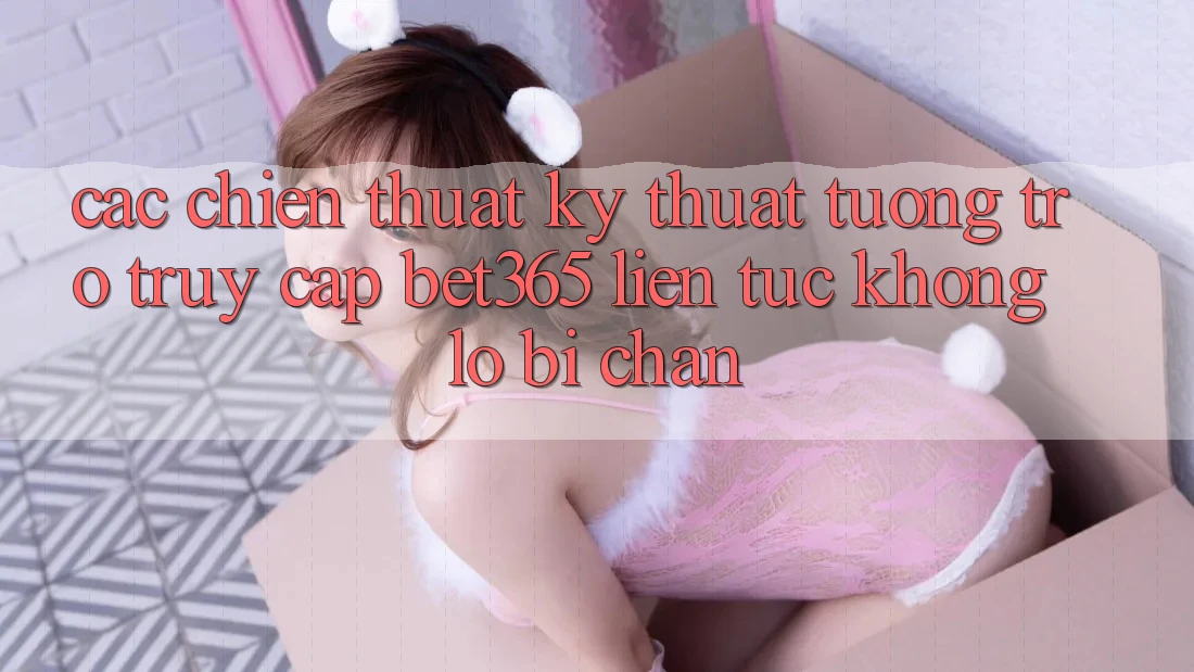 Các chiến thuật kỹ thuật tương trợ truy cập bet365 liên tục, không lo bị chặn