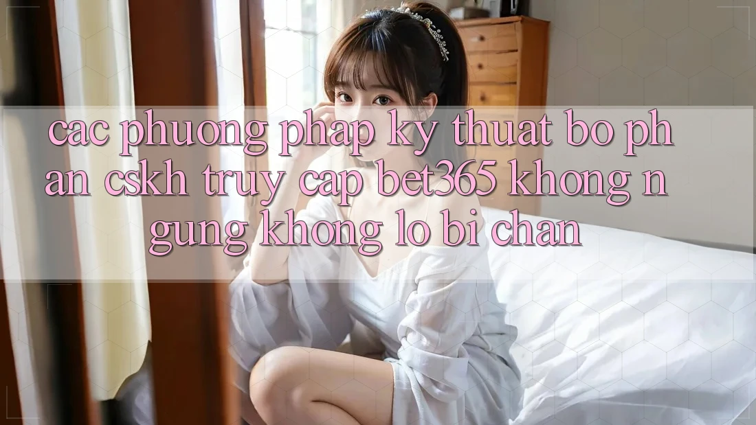 Các phương pháp kỹ thuật bộ phận CSKH truy cập bet365 không ngừng, không lo bị chặn
