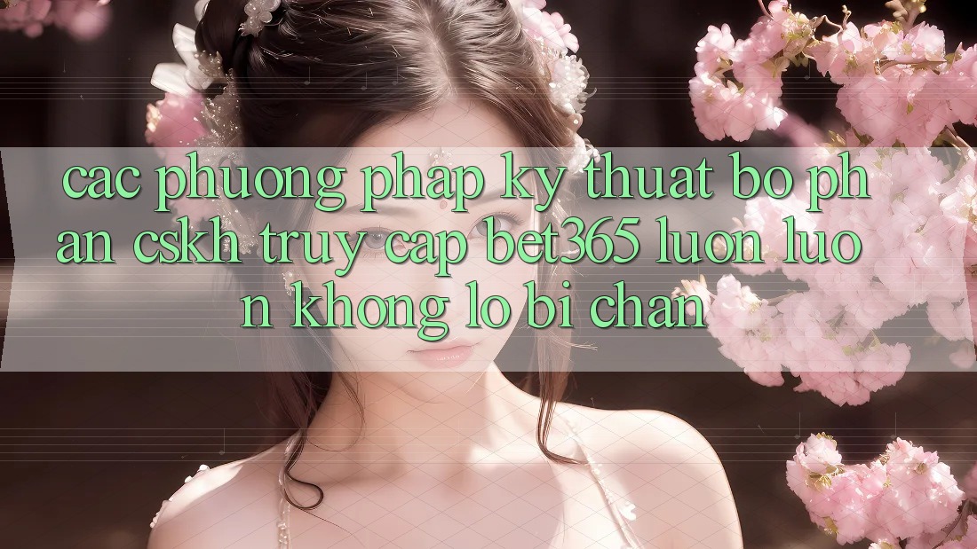 Các phương pháp kỹ thuật bộ phận CSKH truy cập bet365 luôn luôn, không lo bị chặn