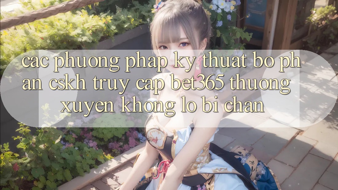 Các phương pháp kỹ thuật bộ phận CSKH truy cập bet365 thường xuyên, không lo bị chặn