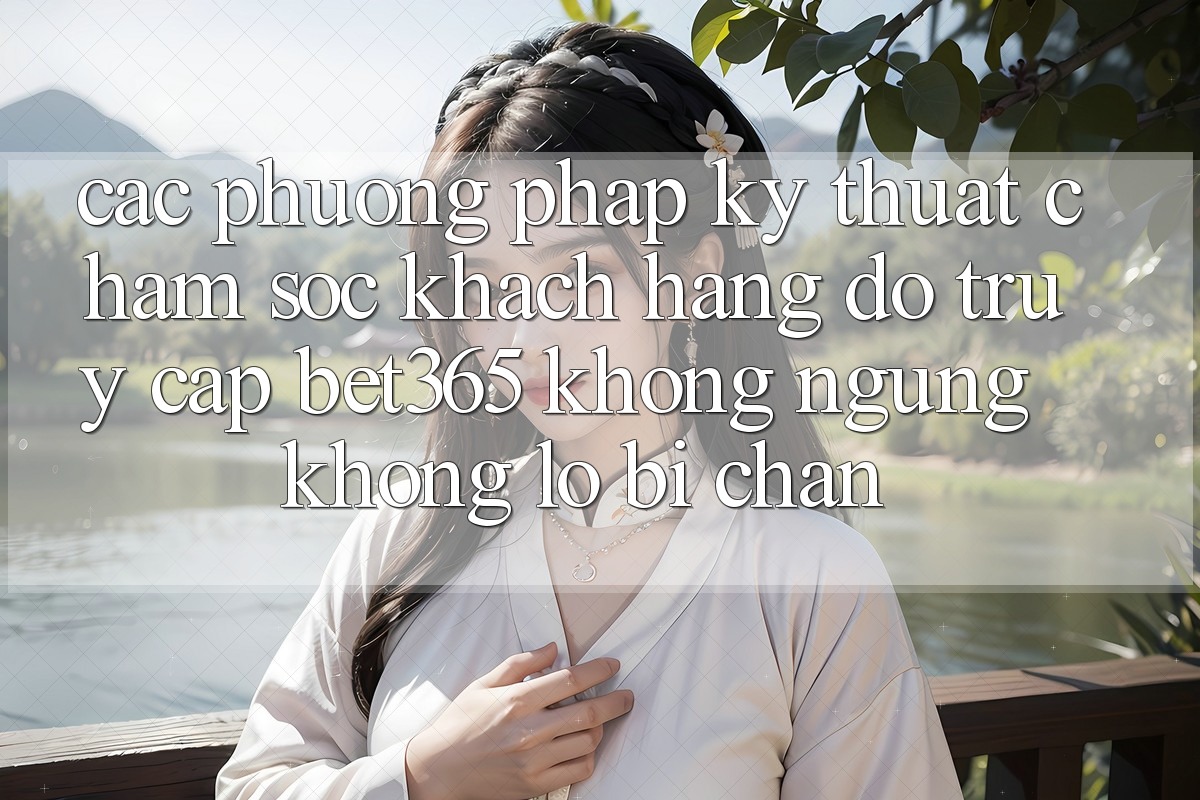 Các phương pháp kỹ thuật chăm sóc khách hàng đỡ truy cập bet365 không ngừng, không lo bị chặn
