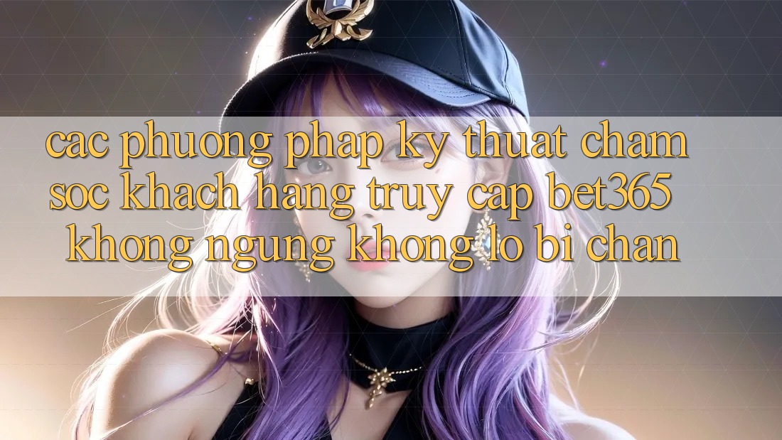 Các phương pháp kỹ thuật chăm sóc khách hàng truy cập bet365 không ngừng, không lo bị chặn