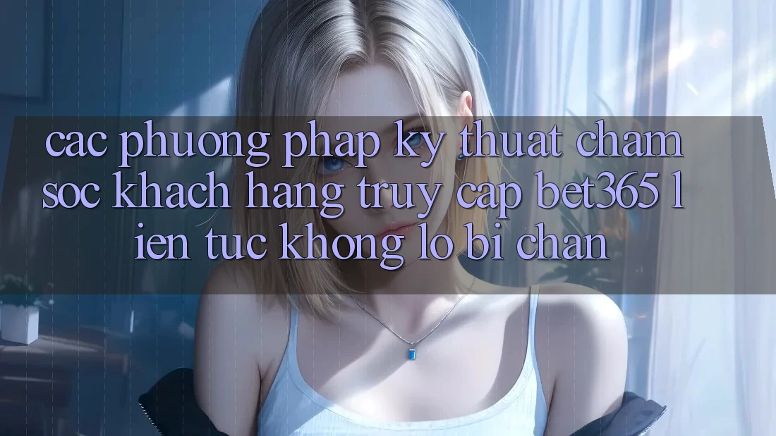 Các phương pháp kỹ thuật chăm sóc khách hàng truy cập bet365 liên tục, không lo bị chặn