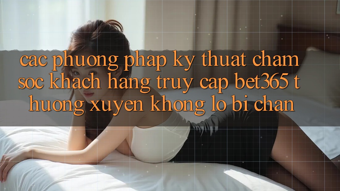 Các phương pháp kỹ thuật chăm sóc khách hàng truy cập bet365 thường xuyên, không lo bị chặn