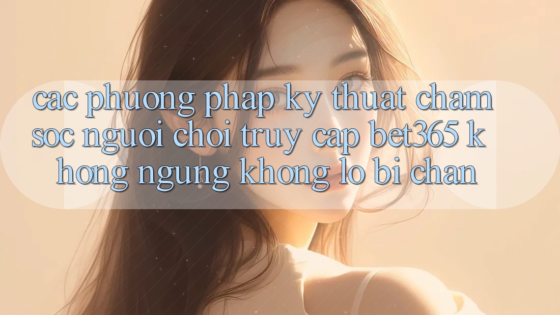 Các phương pháp kỹ thuật chăm sóc người chơi truy cập bet365 không ngừng, không lo bị chặn