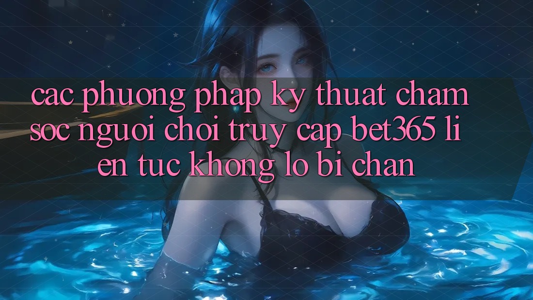 Các phương pháp kỹ thuật chăm sóc người chơi truy cập bet365 liên tục, không lo bị chặn