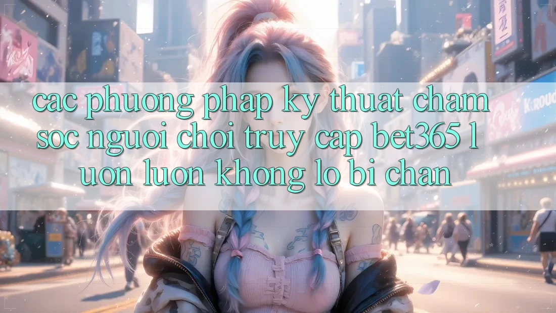 Các phương pháp kỹ thuật chăm sóc người chơi truy cập bet365 luôn luôn, không lo bị chặn