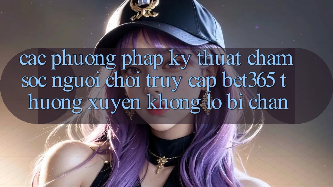 Các phương pháp kỹ thuật chăm sóc người chơi truy cập bet365 thường xuyên, không lo bị chặn