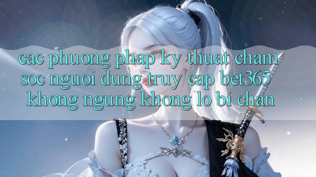 Các phương pháp kỹ thuật chăm sóc người dùng truy cập bet365 không ngừng, không lo bị chặn