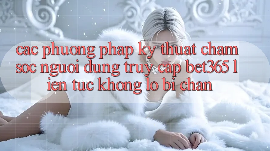 Các phương pháp kỹ thuật chăm sóc người dùng truy cập bet365 liên tục, không lo bị chặn
