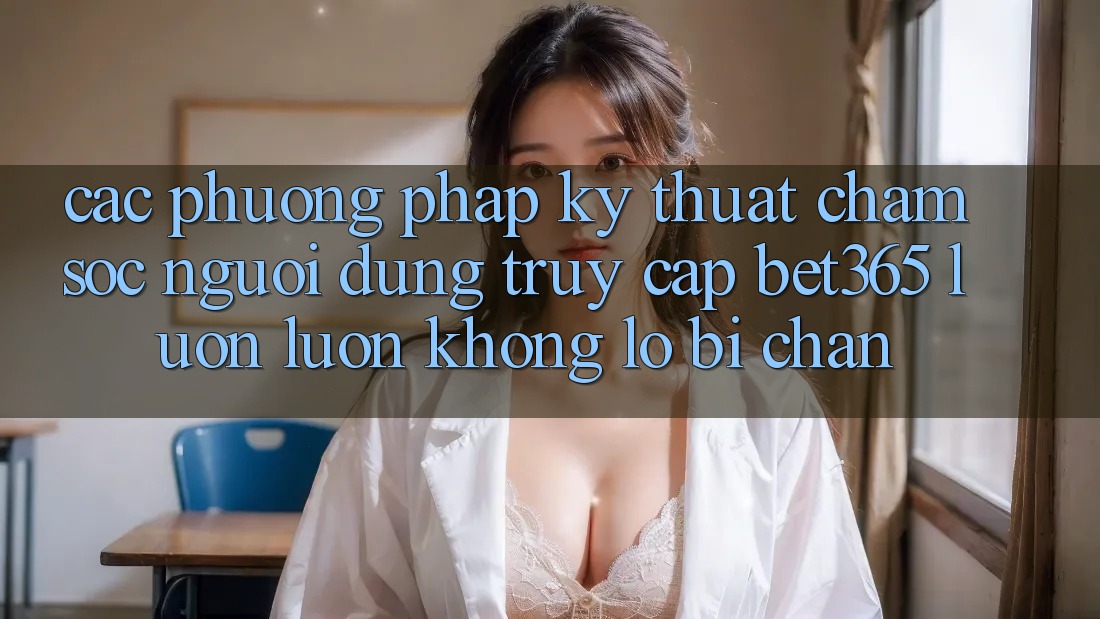 Các phương pháp kỹ thuật chăm sóc người dùng truy cập bet365 luôn luôn, không lo bị chặn