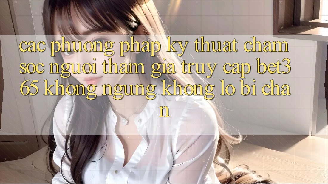 Các phương pháp kỹ thuật chăm sóc người tham gia truy cập bet365 không ngừng, không lo bị chặn
