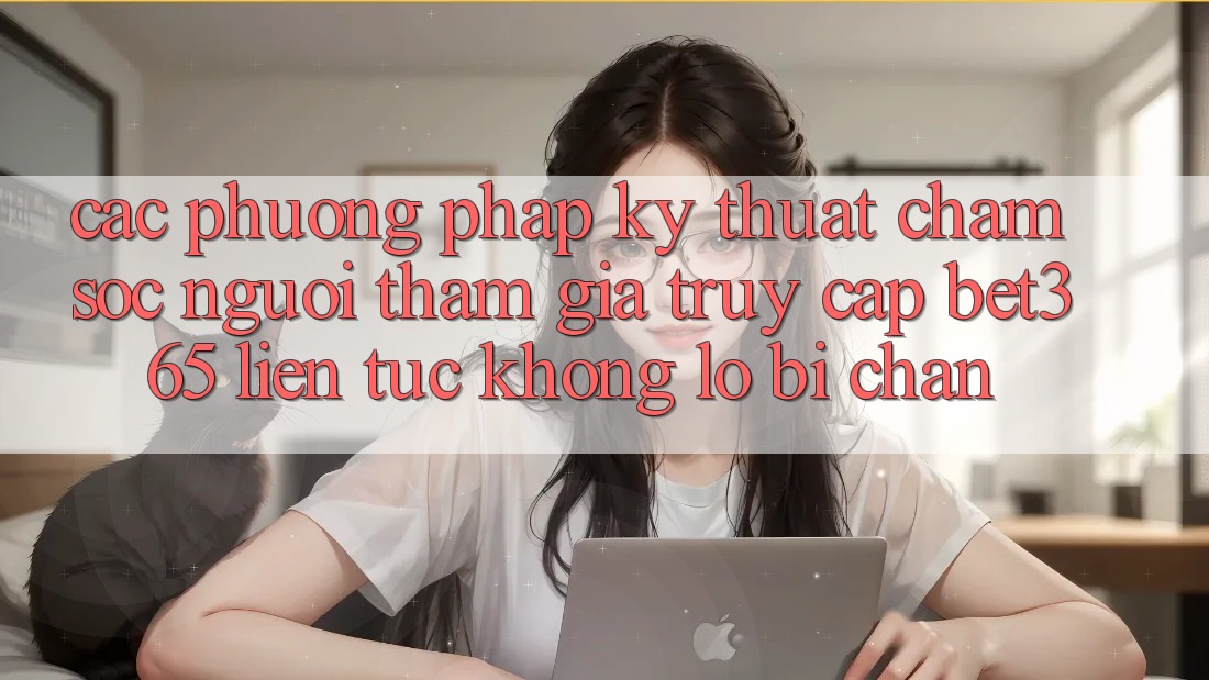Các phương pháp kỹ thuật chăm sóc người tham gia truy cập bet365 liên tục, không lo bị chặn