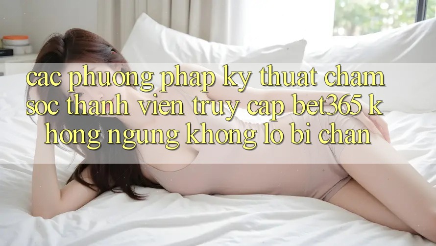 Các phương pháp kỹ thuật chăm sóc thành viên truy cập bet365 không ngừng, không lo bị chặn