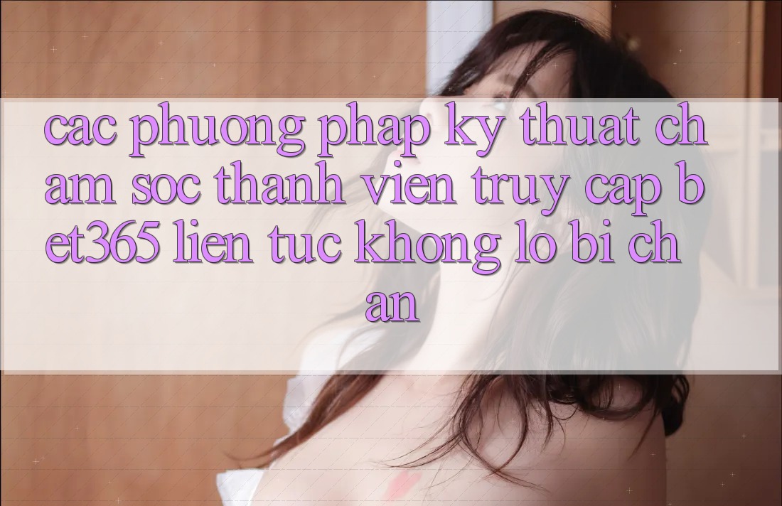 Các phương pháp kỹ thuật chăm sóc thành viên truy cập bet365 liên tục, không lo bị chặn