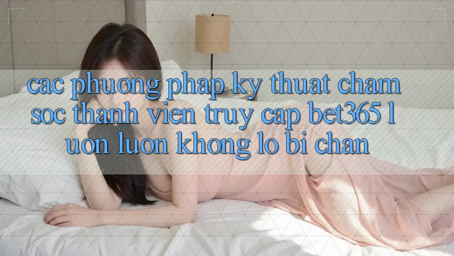 Các phương pháp kỹ thuật chăm sóc thành viên truy cập bet365 luôn luôn, không lo bị chặn