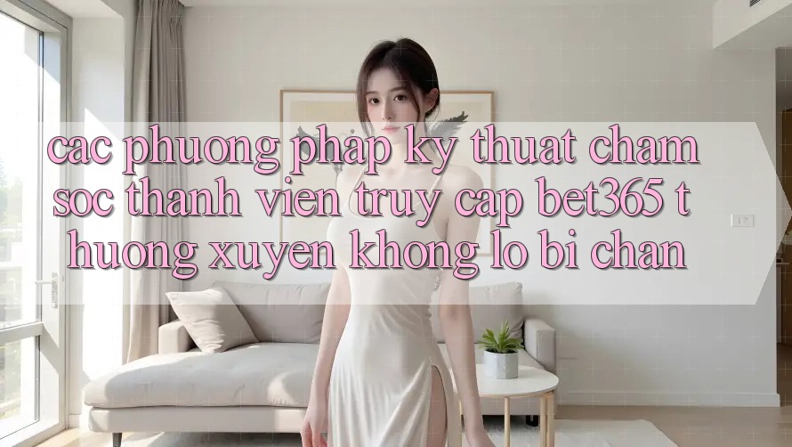 Các phương pháp kỹ thuật chăm sóc thành viên truy cập bet365 thường xuyên, không lo bị chặn