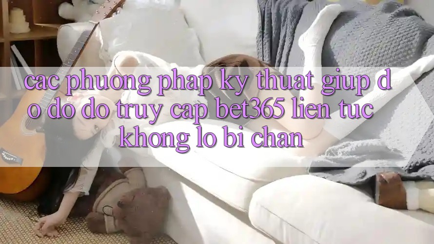 Các phương pháp kỹ thuật giúp đỡ đỡ đỡ truy cập bet365 liên tục, không lo bị chặn