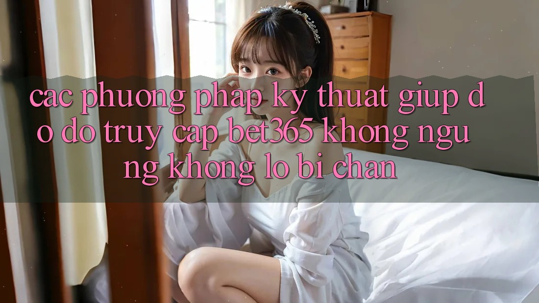 Các phương pháp kỹ thuật giúp đỡ đỡ truy cập bet365 không ngừng, không lo bị chặn