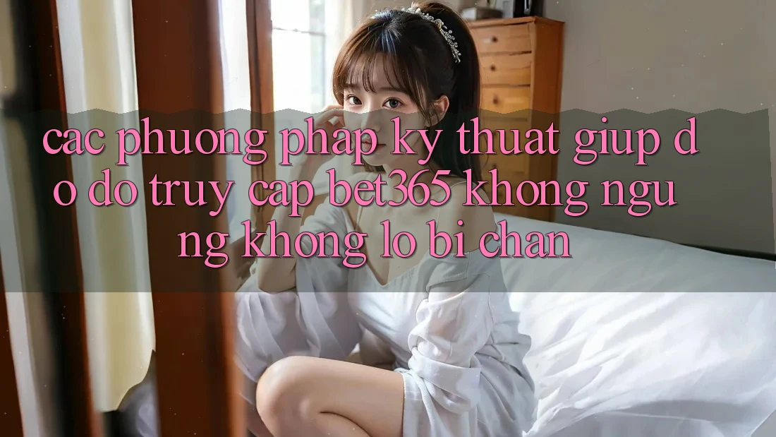 Các phương pháp kỹ thuật giúp đỡ đỡ truy cập bet365 không ngừng, không lo bị chặn