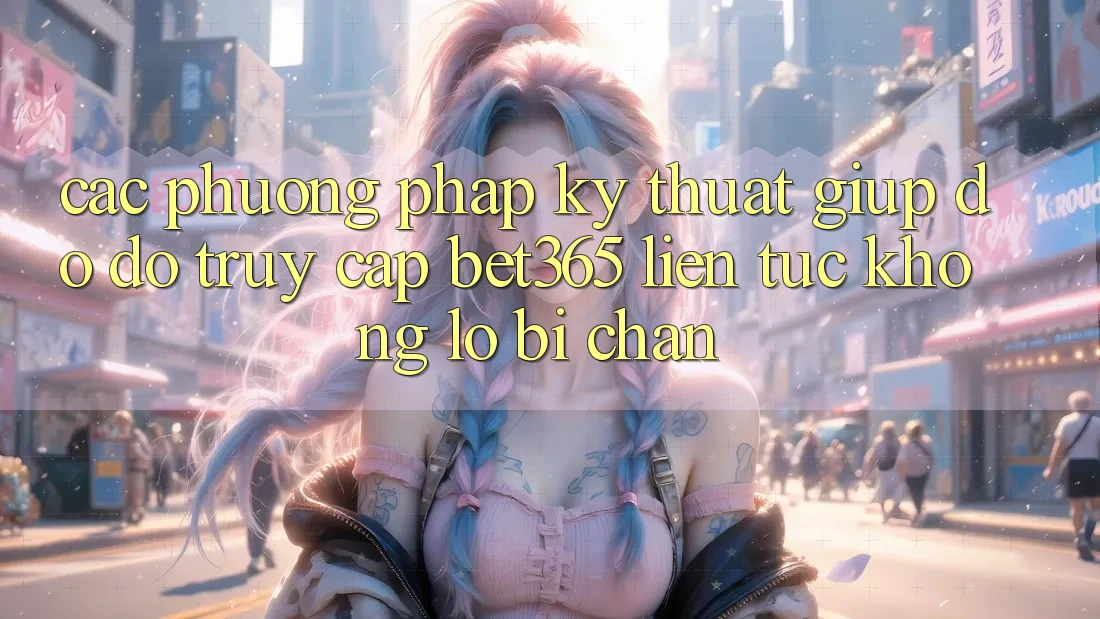 Các phương pháp kỹ thuật giúp đỡ đỡ truy cập bet365 liên tục, không lo bị chặn
