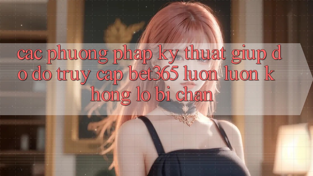 Các phương pháp kỹ thuật giúp đỡ đỡ truy cập bet365 luôn luôn, không lo bị chặn