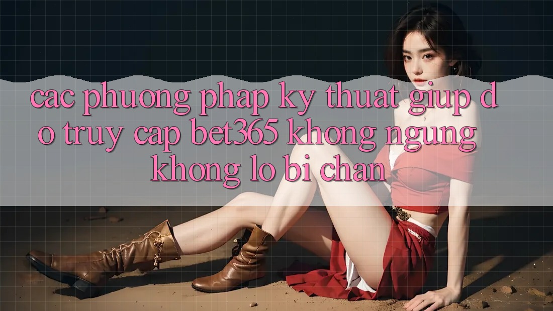 Các phương pháp kỹ thuật giúp đỡ truy cập bet365 không ngừng, không lo bị chặn