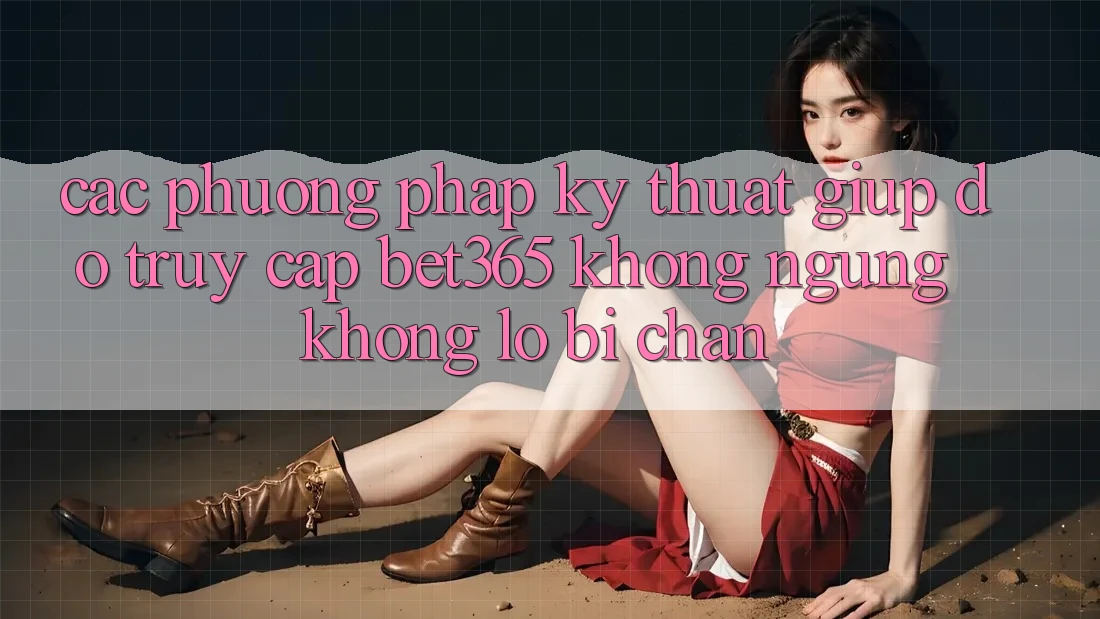 Các phương pháp kỹ thuật giúp đỡ truy cập bet365 không ngừng, không lo bị chặn